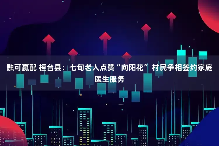 融可赢配 桓台县：七旬老人点赞“向阳花” 村民争相签约家庭医生服务