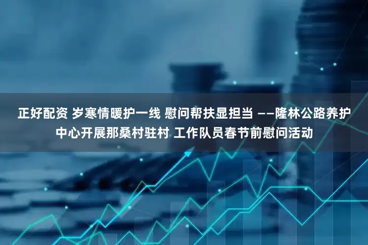 正好配资 岁寒情暖护一线 慰问帮扶显担当 ——隆林公路养护中心开展那桑村驻村 工作队员春节前慰问活动