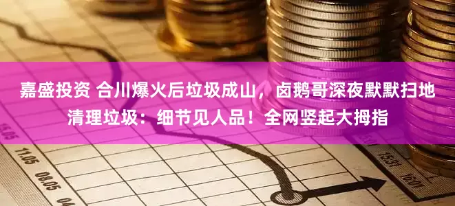 嘉盛投资 合川爆火后垃圾成山，卤鹅哥深夜默默扫地清理垃圾：细节见人品！全网竖起大拇指