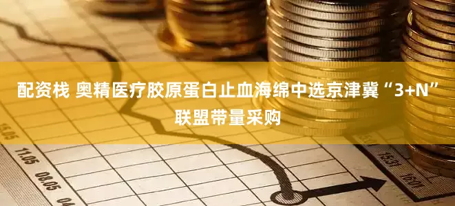 配资栈 奥精医疗胶原蛋白止血海绵中选京津冀“3+N”联盟带量采购