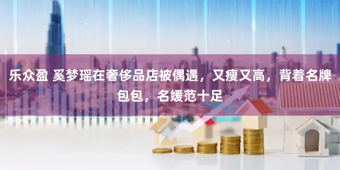 乐众盈 奚梦瑶在奢侈品店被偶遇，又瘦又高，背着名牌包包，名媛范十足
