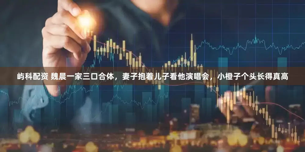 屿科配资 魏晨一家三口合体，妻子抱着儿子看他演唱会，小橙子个头长得真高