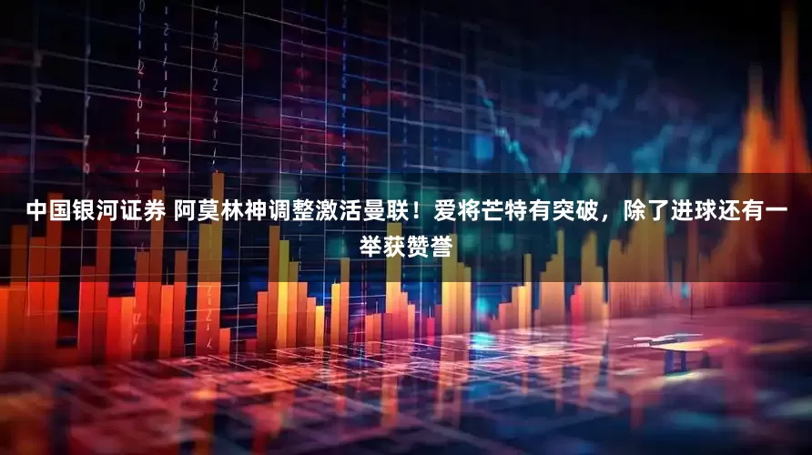 中国银河证券 阿莫林神调整激活曼联！爱将芒特有突破，除了进球还有一举获赞誉
