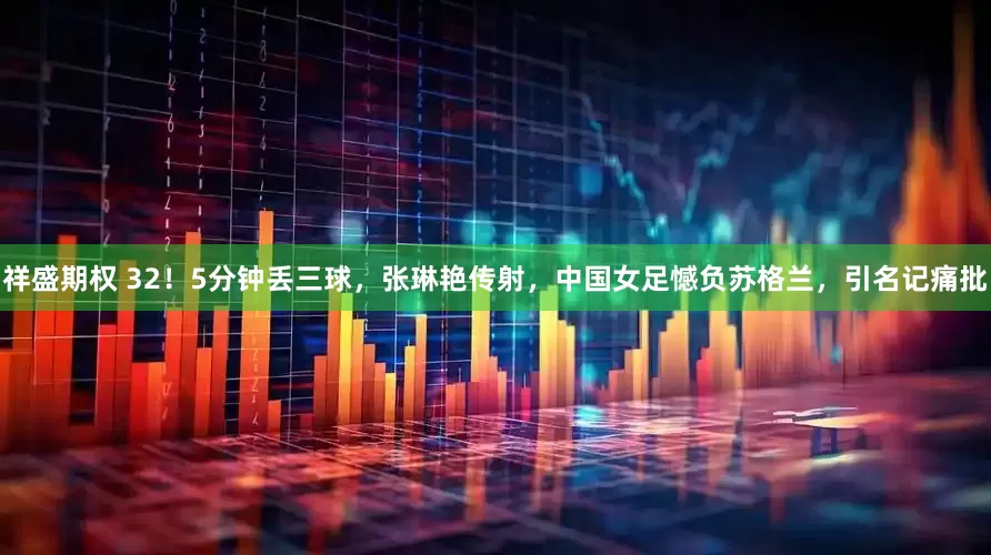 祥盛期权 32！5分钟丢三球，张琳艳传射，中国女足憾负苏格兰，引名记痛批