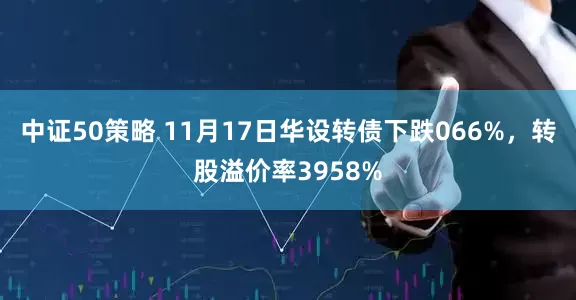 中证50策略 11月17日华设转债下跌066%，转股溢价率3958%