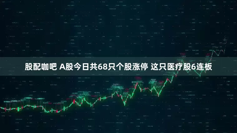 股配咖吧 A股今日共68只个股涨停 这只医疗股6连板