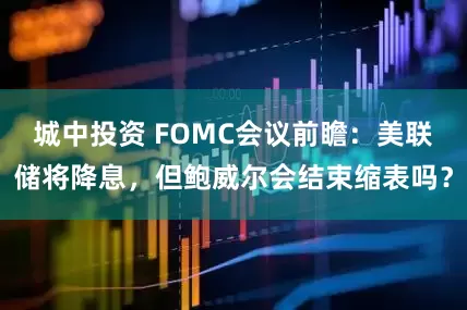 城中投资 FOMC会议前瞻：美联储将降息，但鲍威尔会结束缩表吗？