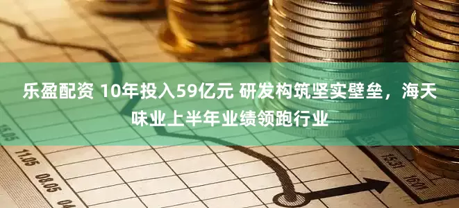 乐盈配资 10年投入59亿元 研发构筑坚实壁垒，海天味业上半年业绩领跑行业