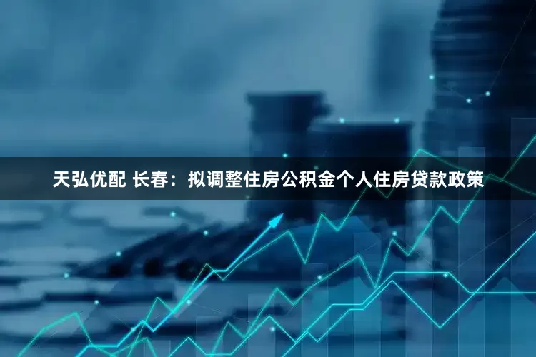 天弘优配 长春：拟调整住房公积金个人住房贷款政策